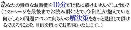 あなたの貴重なお時間を7分ほどいただくことになりますが、以下の文章を最後までお読み頂くことで、今御社が抱える問題についてきっと何らかの解決策を見出していただけるであろうことを、私たちは自信を持ってお約束いたします。