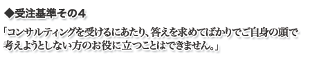 コンサルティングを受けるにあたり、答えを求めてばかりでご自身の頭で考えようとしない方のお役には立てません。